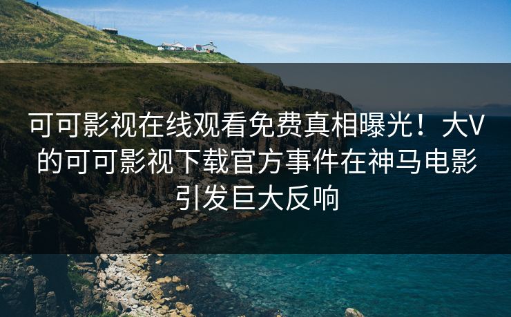 可可影视在线观看免费真相曝光！大V的可可影视下载官方事件在神马电影引发巨大反响