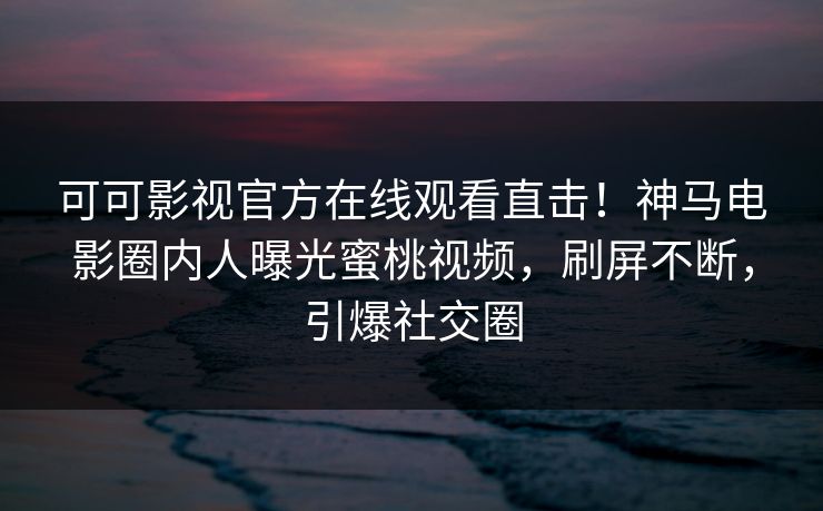 可可影视官方在线观看直击！神马电影圈内人曝光蜜桃视频，刷屏不断，引爆社交圈