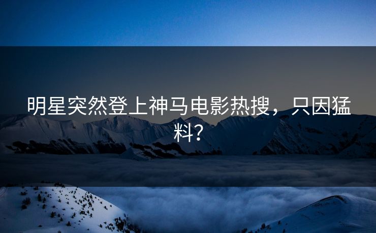 明星突然登上神马电影热搜，只因猛料？