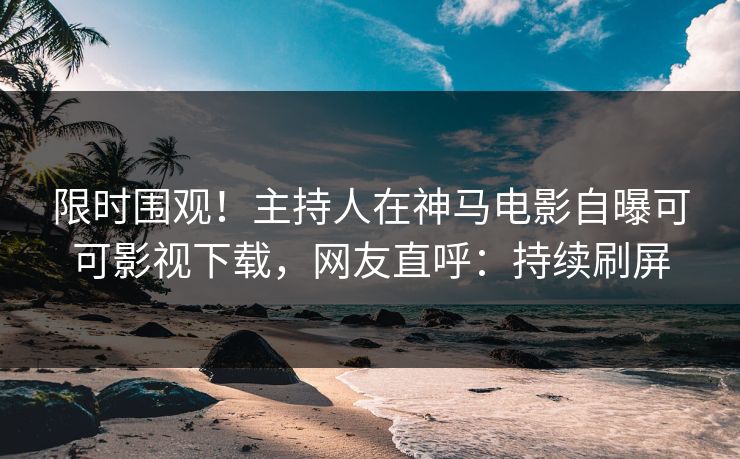 限时围观！主持人在神马电影自曝可可影视下载，网友直呼：持续刷屏