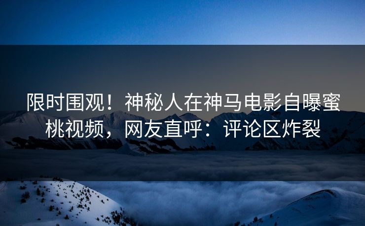限时围观！神秘人在神马电影自曝蜜桃视频，网友直呼：评论区炸裂