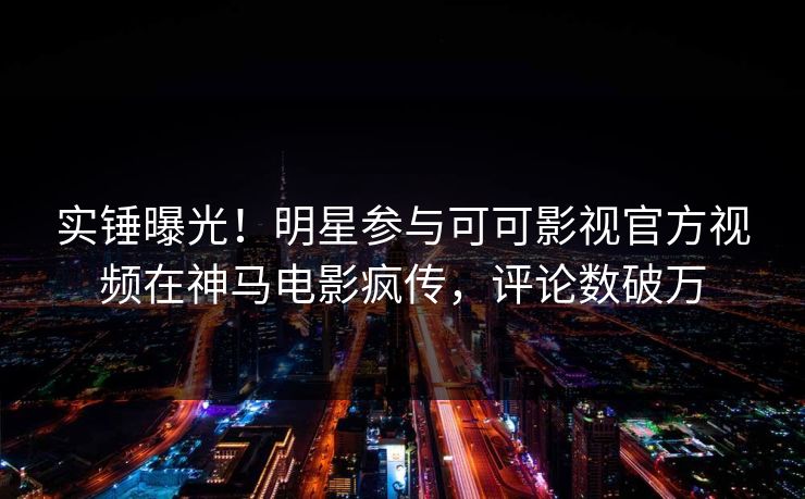 实锤曝光！明星参与可可影视官方视频在神马电影疯传，评论数破万