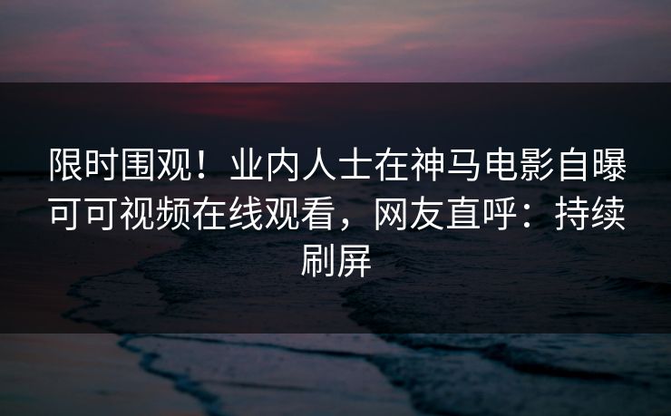 限时围观！业内人士在神马电影自曝可可视频在线观看，网友直呼：持续刷屏