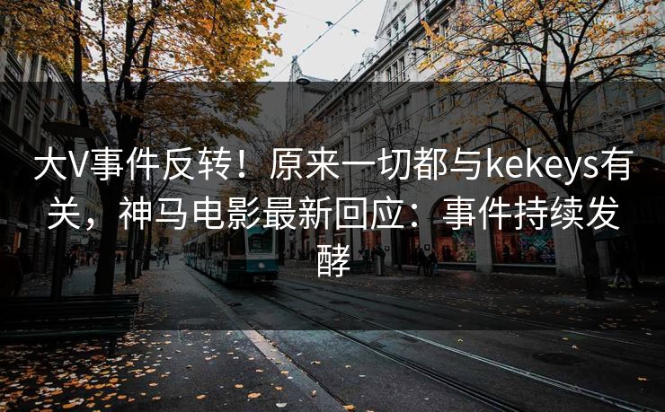 大V事件反转！原来一切都与kekeys有关，神马电影最新回应：事件持续发酵