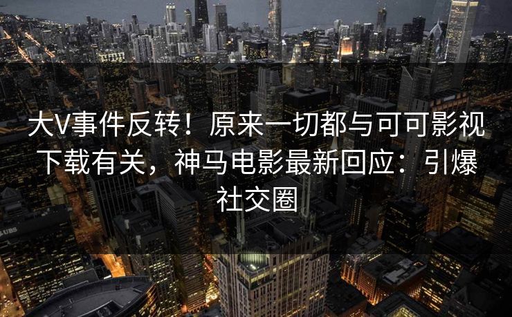 大V事件反转！原来一切都与可可影视下载有关，神马电影最新回应：引爆社交圈