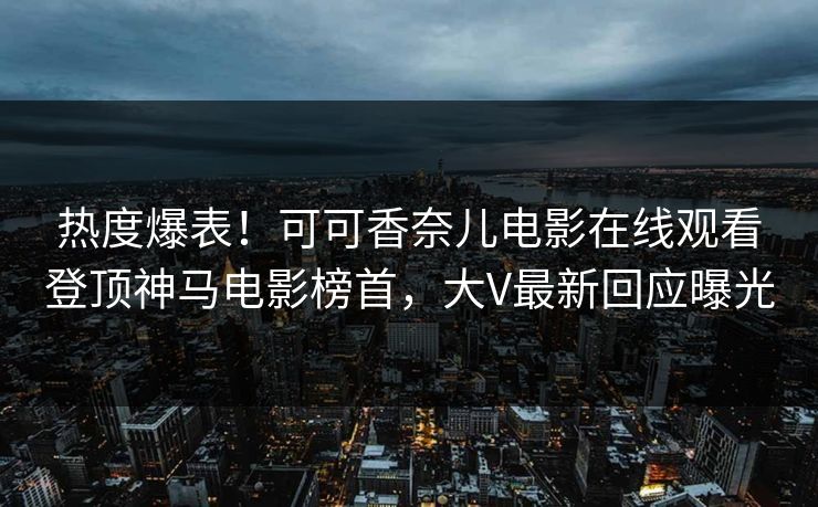 热度爆表！可可香奈儿电影在线观看登顶神马电影榜首，大V最新回应曝光