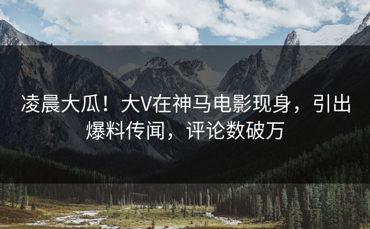 凌晨大瓜！大V在神马电影现身，引出爆料传闻，评论数破万