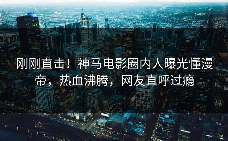 刚刚直击！神马电影圈内人曝光懂漫帝，热血沸腾，网友直呼过瘾