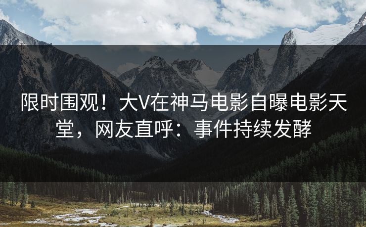 限时围观！大V在神马电影自曝电影天堂，网友直呼：事件持续发酵