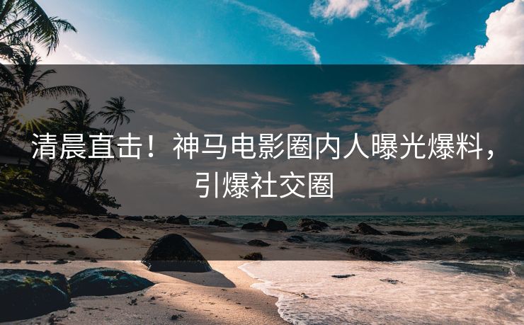 清晨直击！神马电影圈内人曝光爆料，引爆社交圈