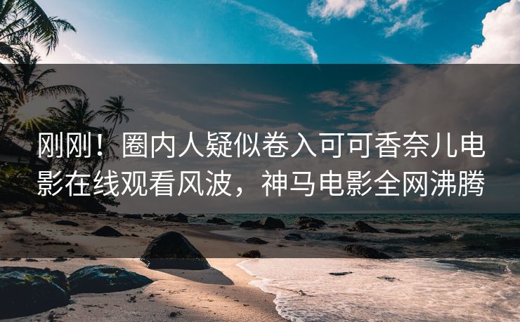 刚刚！圈内人疑似卷入可可香奈儿电影在线观看风波，神马电影全网沸腾