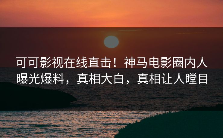 可可影视在线直击！神马电影圈内人曝光爆料，真相大白，真相让人瞠目