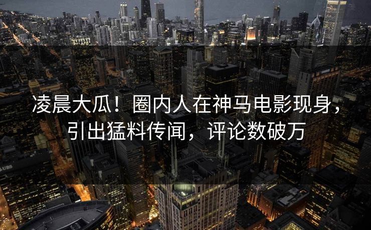 凌晨大瓜！圈内人在神马电影现身，引出猛料传闻，评论数破万