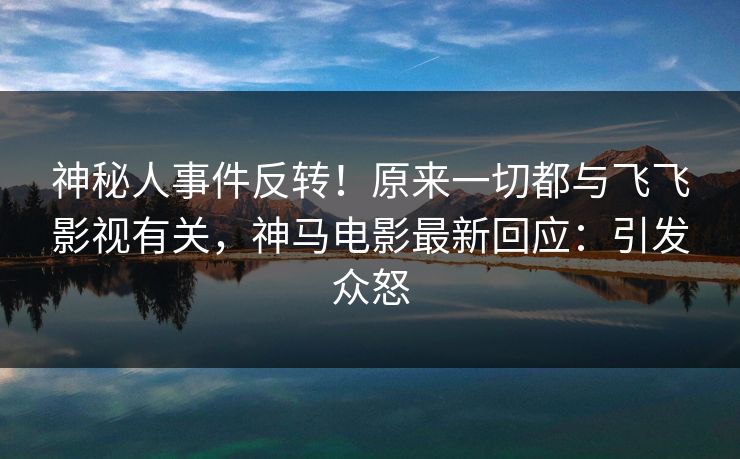 神秘人事件反转！原来一切都与飞飞影视有关，神马电影最新回应：引发众怒
