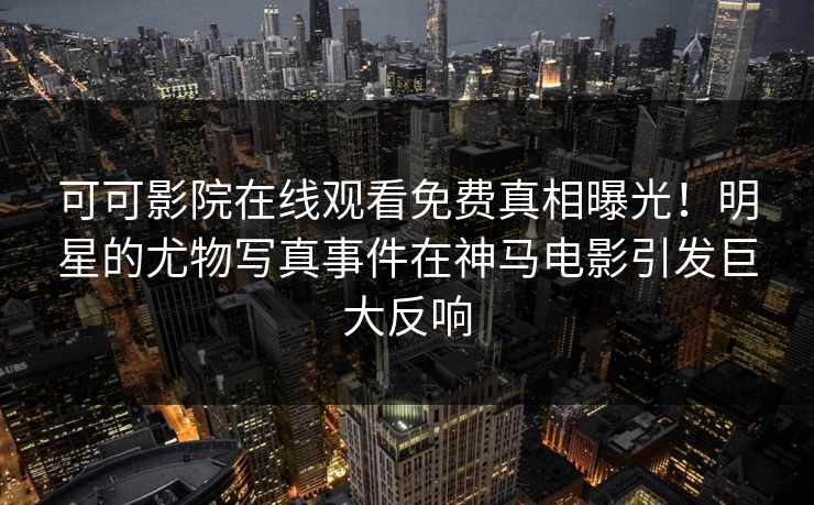 可可影院在线观看免费真相曝光！明星的尤物写真事件在神马电影引发巨大反响
