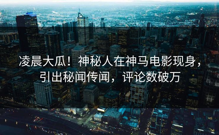 凌晨大瓜！神秘人在神马电影现身，引出秘闻传闻，评论数破万