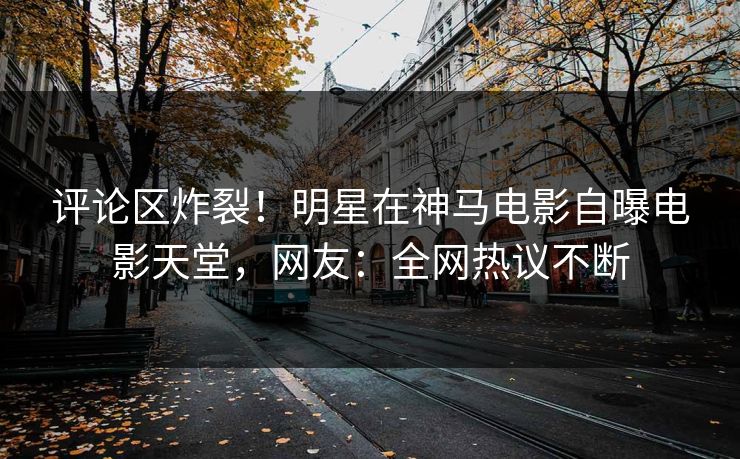 评论区炸裂！明星在神马电影自曝电影天堂，网友：全网热议不断