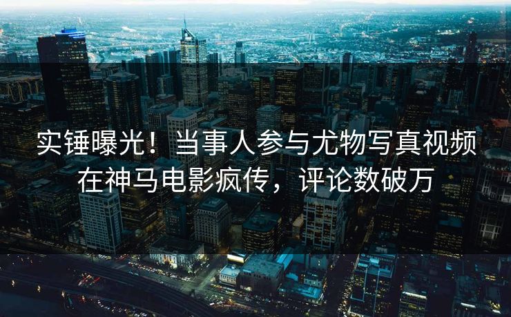 实锤曝光！当事人参与尤物写真视频在神马电影疯传，评论数破万