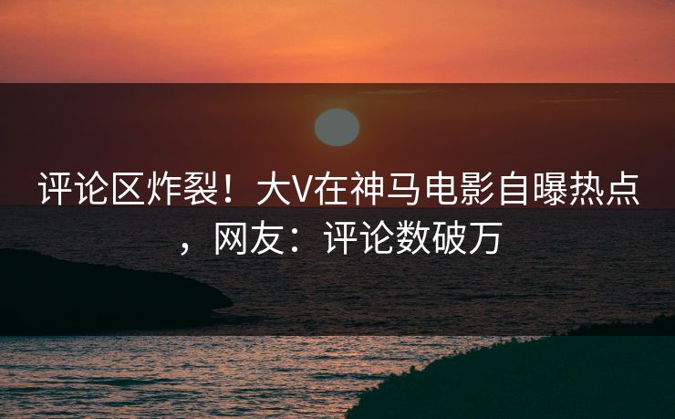 评论区炸裂！大V在神马电影自曝热点，网友：评论数破万
