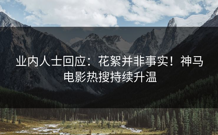 业内人士回应：花絮并非事实！神马电影热搜持续升温