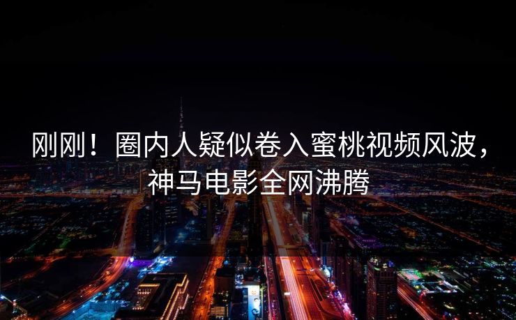 刚刚！圈内人疑似卷入蜜桃视频风波，神马电影全网沸腾