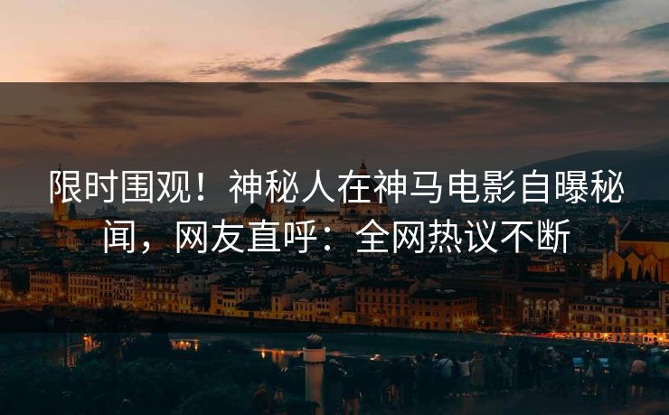 限时围观！神秘人在神马电影自曝秘闻，网友直呼：全网热议不断