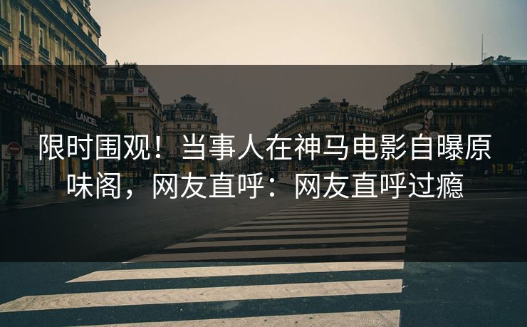 限时围观！当事人在神马电影自曝原味阁，网友直呼：网友直呼过瘾