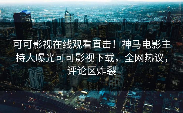 可可影视在线观看直击！神马电影主持人曝光可可影视下载，全网热议，评论区炸裂
