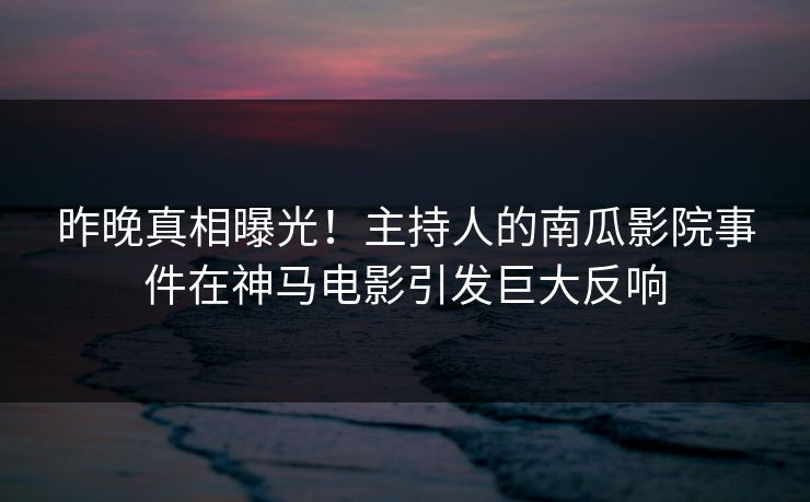 昨晚真相曝光！主持人的南瓜影院事件在神马电影引发巨大反响