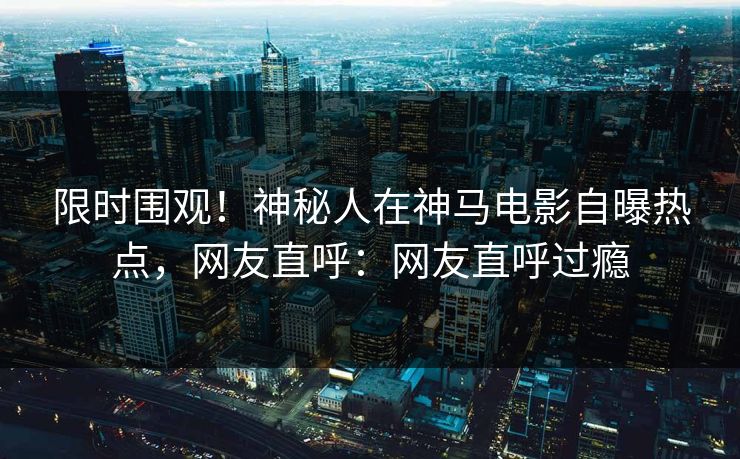 限时围观！神秘人在神马电影自曝热点，网友直呼：网友直呼过瘾