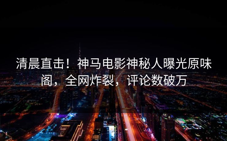 清晨直击！神马电影神秘人曝光原味阁，全网炸裂，评论数破万