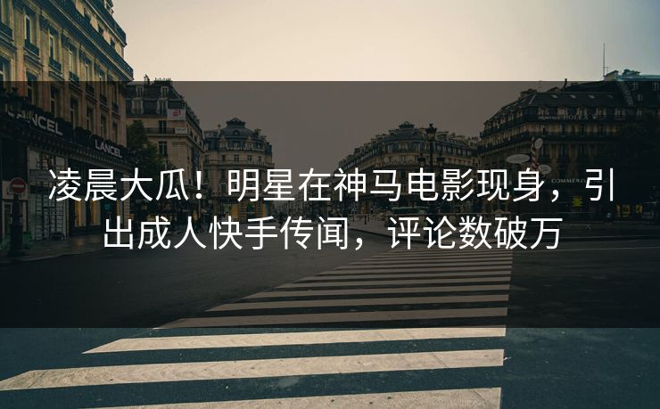 凌晨大瓜！明星在神马电影现身，引出成人快手传闻，评论数破万