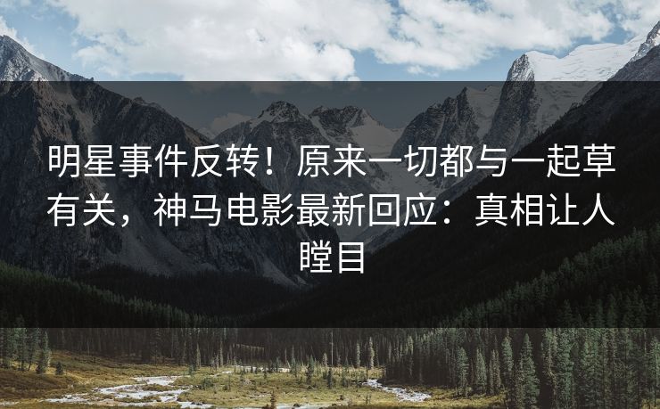 明星事件反转！原来一切都与一起草有关，神马电影最新回应：真相让人瞠目