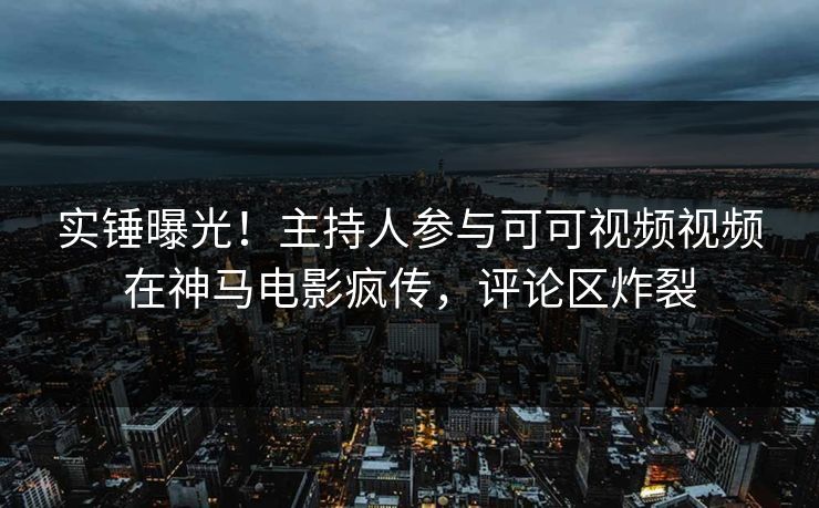 实锤曝光！主持人参与可可视频视频在神马电影疯传，评论区炸裂