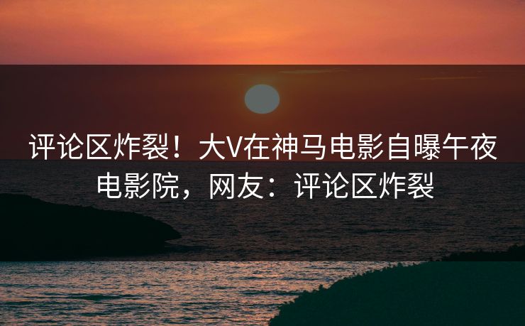 评论区炸裂！大V在神马电影自曝午夜电影院，网友：评论区炸裂