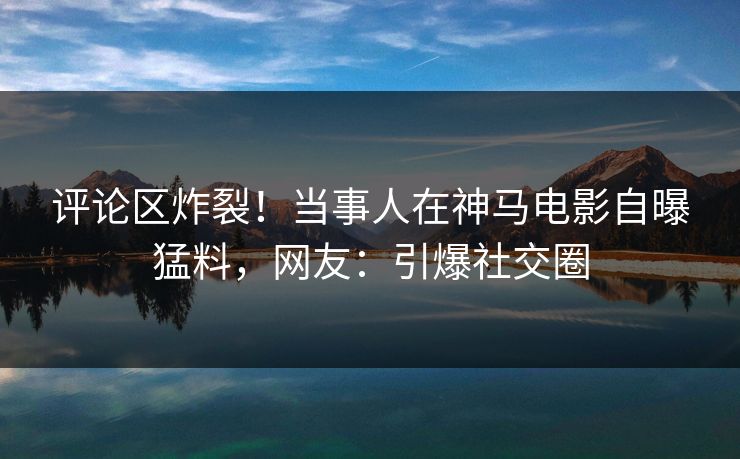 评论区炸裂！当事人在神马电影自曝猛料，网友：引爆社交圈