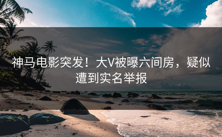 神马电影突发！大V被曝六间房，疑似遭到实名举报