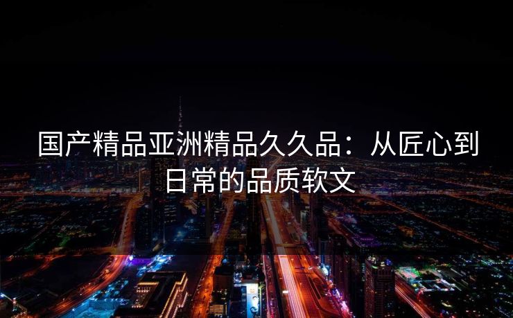 国产精品亚洲精品久久品：从匠心到日常的品质软文