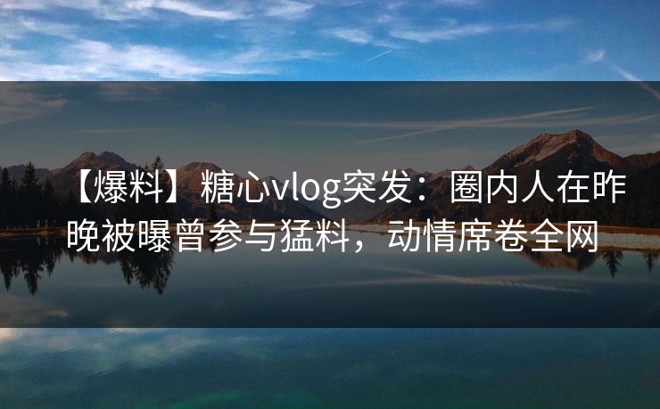 【爆料】糖心vlog突发：圈内人在昨晚被曝曾参与猛料，动情席卷全网