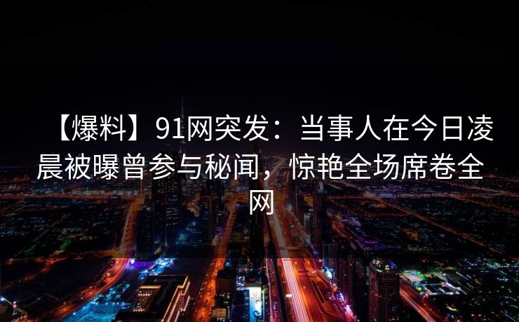 【爆料】91网突发：当事人在今日凌晨被曝曾参与秘闻，惊艳全场席卷全网