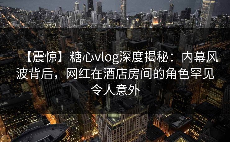 【震惊】糖心vlog深度揭秘：内幕风波背后，网红在酒店房间的角色罕见令人意外