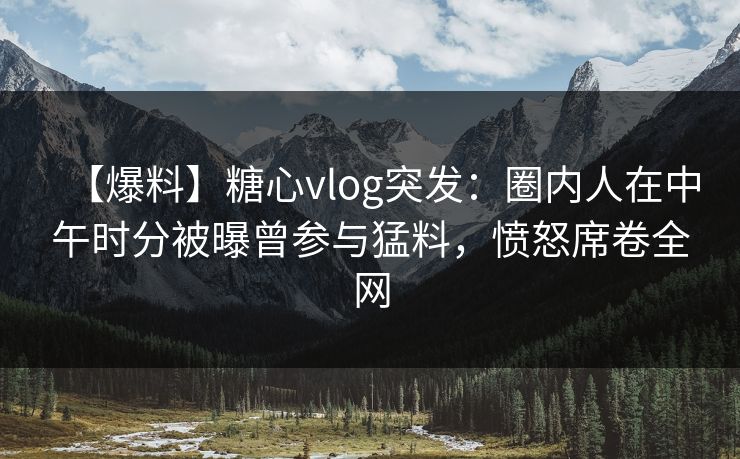 【爆料】糖心vlog突发:圈内人在中午时分被曝曾参与猛料,愤怒席卷全网 【爆料】糖心vlog突发:圈内人在中午时分被曝曾参与猛料,愤怒席卷全网