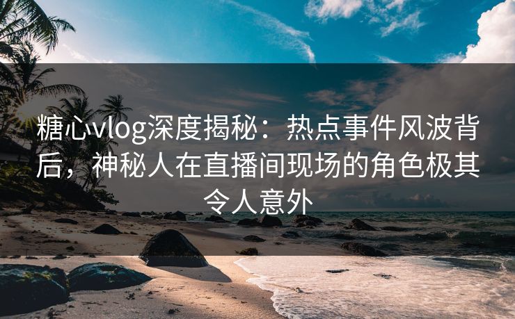 糖心vlog深度揭秘:热点事件风波背后,神秘人在直播间现场的角色极其令人意外 糖心vlog深度揭秘:热点事件风波背后,神秘人在直播间现场的角色极其令人意外