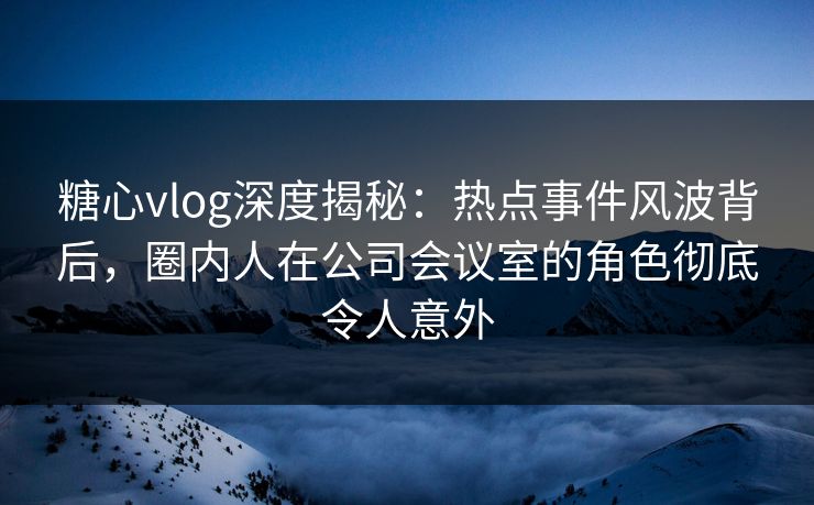 糖心vlog深度揭秘:热点事件风波背后,圈内人在公司会议室的角色彻底令人意外