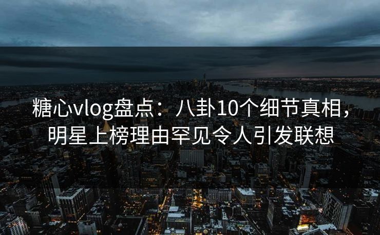 糖心vlog盘点：八卦10个细节真相，明星上榜理由罕见令人引发联想