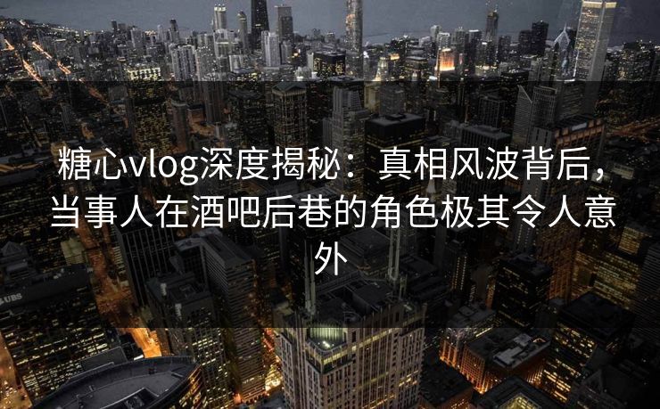 糖心vlog深度揭秘：真相风波背后，当事人在酒吧后巷的角色极其令人意外