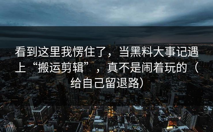 看到这里我愣住了，当黑料大事记遇上“搬运剪辑”，真不是闹着玩的（给自己留退路）  第1张