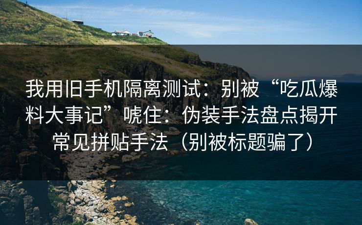 我用旧手机隔离测试：别被“吃瓜爆料大事记”唬住：伪装手法盘点揭开常见拼贴手法（别被标题骗了）  第1张