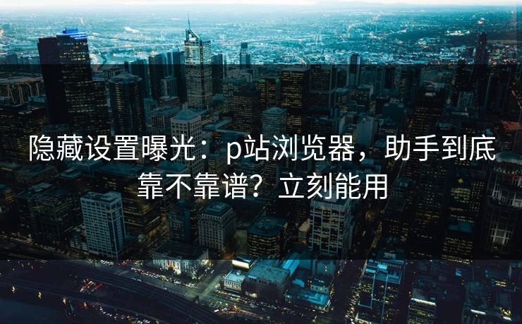 隐藏设置曝光:p站浏览器,助手到底靠不靠谱?立刻能用