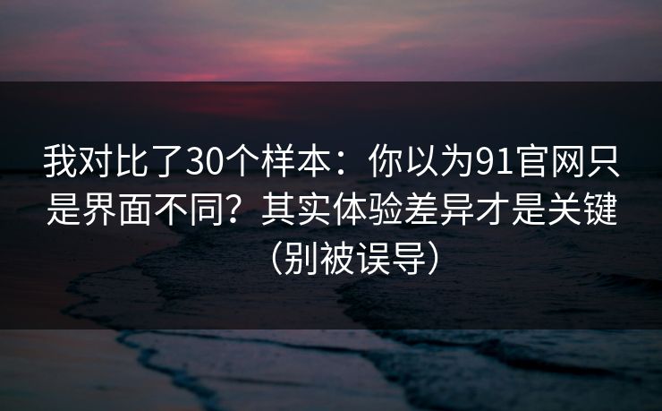 我对比了30个样本:你以为91官网只是界面不同?其实体验差异才是关键(别被误导)